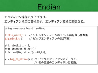 Endian
エンディアン操作のライブラリ。
エンディアン指定の算術型や、エンディアン変換の関数など。
using namespace boost::endian;
!
little_uint8_t a; // リトルエンディアンの8ビット符号なし整数型
big_uint8_t b; // ビッグエンディアンの(以下略)
!
std::uint8_t x = 0;
std::ifstream file(…);
file.read(&x, sizeof(uint8_t));
!
x = big_to_native(x); // ビッグエンディアンのデータを、
// その環境のエンディアンに変換。
 