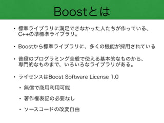 Boostとは
• 標準ライブラリに満足できなかった人たちが作っている、 
C++の準標準ライブラリ。
• Boostから標準ライブラリに、多くの機能が採用されている
• 普段のプログラミング全般で使える基本的なものから、 
専門的なものまで、いろいろなライブラリがある。
• ライセンスはBoost Software License 1.0
• 無償で商用利用可能
• 著作権表記の必要なし
• ソースコードの改変自由
 