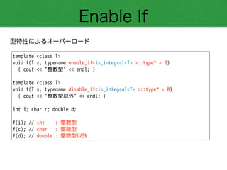 Enable If
型特性によるオーバーロード
template <class T>
void f(T x, typename enable_if<is_integral<T> >::type* = 0)
{ cout << "整数型" << endl; }
!
template <class T>
void f(T x, typename disable_if<is_integral<T> >::type* = 0)
{ cout << "整数型以外" << endl; }
!
int i; char c; double d;
!
f(i); // int : 整数型
f(c); // char : 整数型
f(d); // double : 整数型以外
 