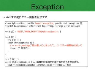 Exception
catchする度にエラー情報を付加する
class MyException : public boost::exception, public std::exception {};
typedef boost::error_info<struct tag_errmsg, string> error_message;
!
void g() { BOOST_THROW_EXCEPTION(MyException()); }
!
void f() {
try { g(); }
catch (MyException& e) {
e << error_message("何か悪いことをした"); // エラー情報を付加して
throw; // 再スロー
}
}
!
try { f(); }
catch (MyException& e) { // 階層的に情報が付加された例外を受け取る
cout << boost::diagnostic_information(e) << endl; // 表示
 