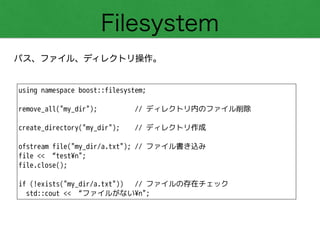 Filesystem
パス、ファイル、ディレクトリ操作。
using namespace boost::filesystem;
!
remove_all("my_dir"); // ディレクトリ内のファイル削除
!
create_directory("my_dir"); // ディレクトリ作成
!
ofstream file("my_dir/a.txt"); // ファイル書き込み
file << “test¥n";
file.close();
!
if (!exists("my_dir/a.txt")) // ファイルの存在チェック
std::cout << “ファイルがない¥n";
 
