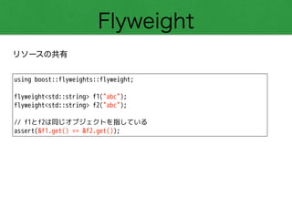 Flyweight
リソースの共有
using boost::flyweights::flyweight;
!
flyweight<std::string> f1("abc");
flyweight<std::string> f2("abc");
!
// f1とf2は同じオブジェクトを指している
assert(&f1.get() == &f2.get());
 