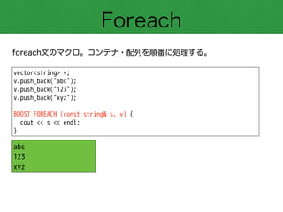 Foreach
foreach文のマクロ。コンテナ・配列を順番に処理する。
vector<string> v;
v.push_back("abc");
v.push_back("123");
v.push_back("xyz");
!
BOOST_FOREACH (const string& s, v) {
cout << s << endl;
}
abs
123
xyz
 