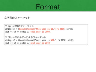 Format
文字列のフォーマット
// sprintf風のフォーマット
string s1 = (boost::format("this year is %d.") % 2009).str();
cout << s1 << endl; // this year is 2009.
!
// プレースホルダーによるフォーマット
string s2 = (boost::format("next year is %1%.") % 2010).str();
cout << s2 << endl; // next year is 2010
 