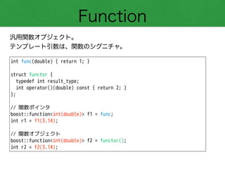 Function
汎用関数オブジェクト。
テンプレート引数は、関数のシグニチャ。
int func(double) { return 1; }
!
struct functor {
typedef int result_type;
int operator()(double) const { return 2; }
};
!
// 関数ポインタ
boost::function<int(double)> f1 = func;
int r1 = f1(3.14);
!
// 関数オブジェクト
boost::function<int(double)> f2 = functor();
int r2 = f2(3.14);
 