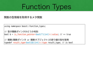 Function Types
関数の型情報を取得するメタ関数
using namespace boost::function_types;
!
// 型が関数ポインタかどうか判別
bool b = is_function_pointer<bool(*)(int)>::value; // == true
!
// 関数(関数ポインタ or 関数オブジェクト)の戻り値の型を取得
typedef result_type<bool(&)(int)>::type result_type; // is bool
 