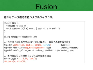 Fusion
様々なデータ構造を持つタプルライブラリ。
struct disp {
template <class T>
void operator()(T x) const { cout << x << endl; }
};
!
using namespace boost::fusion;
!
// コンパイル時のタプル(型リスト)操作：一番後ろの型を取り除く
typedef vector<int, double, string, string> typelist;
typedef result_of::pop_back<typelist>::type unique_typelist;
typedef result_of::as_vector<unique_typelist>::type vector_type;
!
// 実行時のタプル操作：タプルの全要素を出力
vector_type v(1, 3.14, "abc");
for_each(v, disp());
 