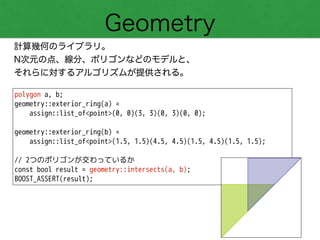 Geometry
計算幾何のライブラリ。
N次元の点、線分、ポリゴンなどのモデルと、
それらに対するアルゴリズムが提供される。
polygon a, b;
geometry::exterior_ring(a) =
assign::list_of<point>(0, 0)(3, 3)(0, 3)(0, 0);
!
geometry::exterior_ring(b) =
assign::list_of<point>(1.5, 1.5)(4.5, 4.5)(1.5, 4.5)(1.5, 1.5);
!
// 2つのポリゴンが交わっているか
const bool result = geometry::intersects(a, b);
BOOST_ASSERT(result);
 