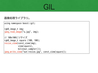 GIL
画像処理ライブラリ。
using namespace boost::gil;
!
rgb8_image_t img;
jpeg_read_image("a.jpg", img);
!
// 100x100にリサイズ
rgb8_image_t square (100, 100);
resize_view(const_view(img),
view(square),
bilinear_sampler());
jpeg_write_view("out-resize.jpg", const_view(square));
 