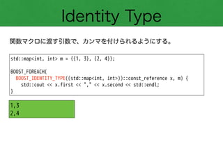 Identity Type
関数マクロに渡す引数で、カンマを付けられるようにする。
std::map<int, int> m = {{1, 3}, {2, 4}};
!
BOOST_FOREACH(
BOOST_IDENTITY_TYPE((std::map<int, int>))::const_reference x, m) {
std::cout << x.first << "," << x.second << std::endl;
}
1,3
2,4
 