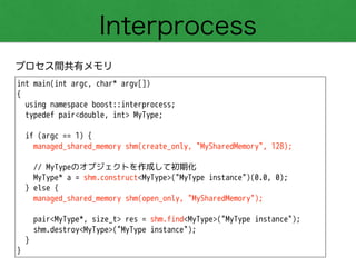 Interprocess
プロセス間共有メモリ
int main(int argc, char* argv[])
{
using namespace boost::interprocess;
typedef pair<double, int> MyType;
!
if (argc == 1) {
managed_shared_memory shm(create_only, "MySharedMemory", 128);
!
// MyTypeのオブジェクトを作成して初期化
MyType* a = shm.construct<MyType>("MyType instance")(0.0, 0);
} else {
managed_shared_memory shm(open_only, "MySharedMemory");
!
pair<MyType*, size_t> res = shm.find<MyType>("MyType instance");
shm.destroy<MyType>("MyType instance");
}
}
 
