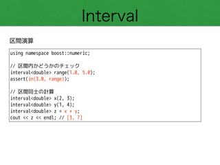 Interval
区間演算
using namespace boost::numeric;
!
// 区間内かどうかのチェック
interval<double> range(1.0, 5.0);
assert(in(3.0, range));
!
// 区間同士の計算
interval<double> x(2, 3);
interval<double> y(1, 4);
interval<double> z = x + y;
cout << z << endl; // [3, 7]
 