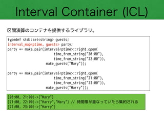 Interval Container (ICL)
区間演算のコンテナを提供するライブラリ。
typedef std::set<string> guests;
interval_map<ptime, guests> party;
party += make_pair(interval<ptime>::right_open(
time_from_string("20:00"),
time_from_string("22:00")),
make_guests("Mary"));
!
party += make_pair(interval<ptime>::right_open(
time_from_string("21:00"),
time_from_string("23:00")),
make_guests("Harry"));
[20:00, 21:00)->{"Mary"}
[21:00, 22:00)->{"Harry","Mary"} // 時間帯が重なっていたら集約される
[22:00, 23:00)->{"Harry"}
 