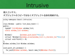 Intrusive
侵入コンテナ。
オブジェクトのコピーではなくオブジェクト自身を格納する。
using namespace boost::intrusive;
!
class Window : public list_base_hook<> {
public:
typedef list<Window> window_list;
static window_list windows;
!
Window() {windows.push_back(*this);}
virtual ~Window(){windows.erase(window_list::s_iterator_to(*this));}
virtual void Paint() = 0;
};
Window::window_list Window::windows;
!
void paint_all_windows() {
for_each(Window::windows, boost::mem_fn(&Window::Paint));
}
 