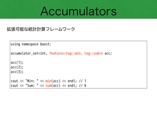 Accumulators
拡張可能な統計計算フレームワーク
using namespace boost;
!
accumulator_set<int, features<tag::min, tag::sum>> acc;
!
acc(1);
acc(2);
acc(3);
!
cout << "Min: " << min(acc) << endl; // 1
cout << "Sum: " << sum(acc) << endl; // 6
 