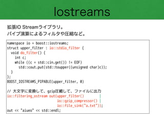 Iostreams
拡張IO Streamライブラリ。
パイプ演算によるフィルタや圧縮など。
namespace io = boost::iostreams;
struct upper_filter : io::stdio_filter {
void do_filter() {
int c;
while ((c = std::cin.get()) != EOF)
std::cout.put(std::toupper((unsigned char)c));
}
};
BOOST_IOSTREAMS_PIPABLE(upper_filter, 0)
!
// 大文字に変換して、gzip圧縮して、ファイルに出力
io::filtering_ostream out(upper_filter() |
io::gzip_compressor() |
io::file_sink("a.txt"));
out << "aiueo" << std::endl;
 