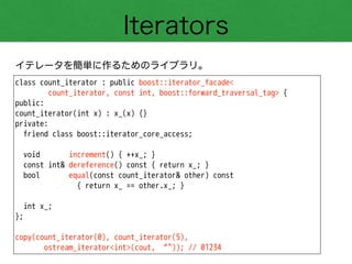 Iterators
イテレータを簡単に作るためのライブラリ。
class count_iterator : public boost::iterator_facade<
count_iterator, const int, boost::forward_traversal_tag> {
public:
count_iterator(int x) : x_(x) {}
private:
friend class boost::iterator_core_access;
!
void increment() { ++x_; }
const int& dereference() const { return x_; }
bool equal(const count_iterator& other) const
{ return x_ == other.x_; }
!
int x_;
};
!
copy(count_iterator(0), count_iterator(5),
ostream_iterator<int>(cout, “")); // 01234
 
