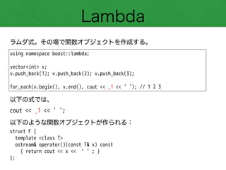 Lambda
ラムダ式。その場で関数オブジェクトを作成する。
using namespace boost::lambda;
!
vector<int> v;
v.push_back(1); v.push_back(2); v.push_back(3);
!
for_each(v.begin(), v.end(), cout << _1 << ' '); // 1 2 3
以下の式では、
cout << _1 << ' ';
以下のような関数オブジェクトが作られる：
struct F {
template <class T>
ostream& operator()(const T& x) const
{ return cout << x << ‘ ’; }
};
 