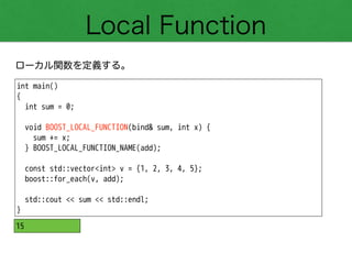 Local Function
ローカル関数を定義する。
int main()
{
int sum = 0;
!
void BOOST_LOCAL_FUNCTION(bind& sum, int x) {
sum += x;
} BOOST_LOCAL_FUNCTION_NAME(add);
!
const std::vector<int> v = {1, 2, 3, 4, 5};
boost::for_each(v, add);
!
std::cout << sum << std::endl;
}
15
 