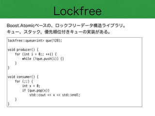 Lockfree
Boost.Atomicベースの、ロックフリーデータ構造ライブラリ。
キュー、スタック、優先順位付きキューの実装がある。
lockfree::queue<int> que(128);
!
void producer() {
for (int i = 0;; ++i) {
while (!que.push(i)) {}
}
}
!
void consumer() {
for (;;) {
int x = 0;
if (que.pop(x))
std::cout << x << std::endl;
}
}
 