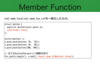Member Function
std::mem_funとstd::mem_fun_refを一般化したもの。
struct button {
explicit button(const point p);
void draw() const;
};
!
vector<button> v;
v.push_back(button( 10, 10));
v.push_back(button( 10, 30));
v.push_back(button(200, 180));
!
// 全てのbuttonのdrawメンバ関数を呼ぶ
for_each(v.begin(), v.end(), boost::mem_fn(&button::draw));
 
