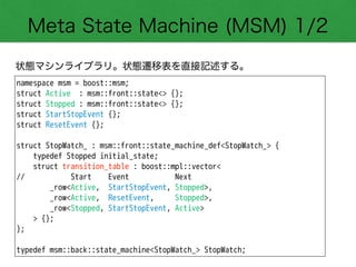 Meta State Machine (MSM) 1/2
状態マシンライブラリ。状態遷移表を直接記述する。
namespace msm = boost::msm;
struct Active : msm::front::state<> {};
struct Stopped : msm::front::state<> {};
struct StartStopEvent {};
struct ResetEvent {};
!
struct StopWatch_ : msm::front::state_machine_def<StopWatch_> {
typedef Stopped initial_state;
struct transition_table : boost::mpl::vector<
// Start Event Next
_row<Active, StartStopEvent, Stopped>,
_row<Active, ResetEvent, Stopped>,
_row<Stopped, StartStopEvent, Active>
> {};
};
!
typedef msm::back::state_machine<StopWatch_> StopWatch;
 