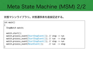 Meta State Machine (MSM) 2/2
状態マシンライブラリ。状態遷移表を直接記述する。
int main()
{
StopWatch watch;
!
watch.start();
watch.process_event(StartStopEvent()); // stop -> run
watch.process_event(StartStopEvent()); // run -> stop
watch.process_event(StartStopEvent()); // stop -> run
watch.process_event(ResetEvent()); // run -> stop
}
 