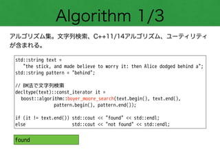 Algorithm 1/3
アルゴリズム集。文字列検索、C++11/14アルゴリズム、ユーティリティ
が含まれる。
std::string text =
"the stick, and made believe to worry it: then Alice dodged behind a";
std::string pattern = "behind";
!
// BM法で文字列検索
decltype(text)::const_iterator it =
boost::algorithm::boyer_moore_search(text.begin(), text.end(),
pattern.begin(), pattern.end());
!
if (it != text.end()) std::cout << "found" << std::endl;
else std::cout << "not found" << std::endl;
found
 