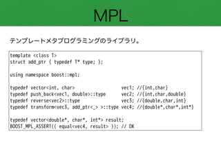 MPL
テンプレートメタプログラミングのライブラリ。
template <class T>
struct add_ptr { typedef T* type; };
!
using namespace boost::mpl;
!
typedef vector<int, char> vec1; //{int,char}
typedef push_back<vec1, double>::type vec2; //{int,char,double}
typedef reverse<vec2>::type vec3; //{double,char,int}
typedef transform<vec3, add_ptr<_> >::type vec4; //{double*,char*,int*}
!
typedef vector<double*, char*, int*> result;
BOOST_MPL_ASSERT(( equal<vec4, result> )); // OK
 