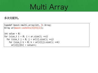 Multi Array
多次元配列。
typedef boost::multi_array<int, 3> Array;
Array ar(boost::extents[3][4][2]);
!
int value = 0;
for (size_t i = 0; i < ar.size(); ++i)
for (size_t j = 0; j < ar[i].size(); ++j)
for (size_t k = 0; k < ar[i][j].size(); ++k)
ar[i][j][k] = value++;
 