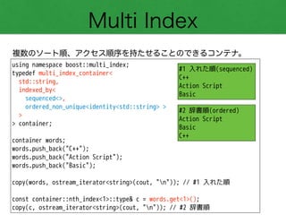 Multi Index
複数のソート順、アクセス順序を持たせることのできるコンテナ。
using namespace boost::multi_index;
typedef multi_index_container<
std::string,
indexed_by<
sequenced<>,
ordered_non_unique<identity<std::string> >
>
> container;
!
container words;
words.push_back("C++");
words.push_back("Action Script");
words.push_back("Basic");
!
copy(words, ostream_iterator<string>(cout, "n")); // #1 入れた順
!
const container::nth_index<1>::type& c = words.get<1>();
copy(c, ostream_iterator<string>(cout, "n")); // #2 辞書順
#1 入れた順(sequenced)
C++
Action Script
Basic
#2 辞書順(ordered)
Action Script
Basic
C++
 