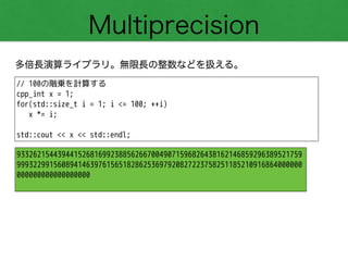 Multiprecision
多倍長演算ライブラリ。無限長の整数などを扱える。
// 100の階乗を計算する
cpp_int x = 1;
for(std::size_t i = 1; i <= 100; ++i)
x *= i;
!
std::cout << x << std::endl;
9332621544394415268169923885626670049071596826438162146859296389521759
9993229915608941463976156518286253697920827223758251185210916864000000
000000000000000000
 