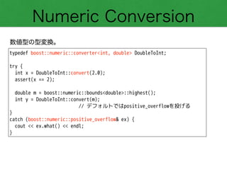 Numeric Conversion
数値型の型変換。
typedef boost::numeric::converter<int, double> DoubleToInt;
!
try {
int x = DoubleToInt::convert(2.0);
assert(x == 2);
!
double m = boost::numeric::bounds<double>::highest();
int y = DoubleToInt::convert(m);
// デフォルトではpositive_overflowを投げる
}
catch (boost::numeric::positive_overflow& ex) {
cout << ex.what() << endl;
}
 