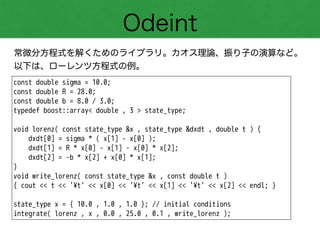 Odeint
常微分方程式を解くためのライブラリ。カオス理論、振り子の演算など。
以下は、ローレンツ方程式の例。
const double sigma = 10.0;
const double R = 28.0;
const double b = 8.0 / 3.0;
typedef boost::array< double , 3 > state_type;
!
void lorenz( const state_type &x , state_type &dxdt , double t ) {
dxdt[0] = sigma * ( x[1] - x[0] );
dxdt[1] = R * x[0] - x[1] - x[0] * x[2];
dxdt[2] = -b * x[2] + x[0] * x[1];
}
void write_lorenz( const state_type &x , const double t )
{ cout << t << '¥t' << x[0] << '¥t' << x[1] << '¥t' << x[2] << endl; }
!
state_type x = { 10.0 , 1.0 , 1.0 }; // initial conditions
integrate( lorenz , x , 0.0 , 25.0 , 0.1 , write_lorenz );
 