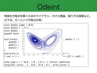 Odeint
常微分方程式を解くためのライブラリ。カオス理論、振り子の演算など。
以下は、ローレンツ方程式の例。
const double sigma = 10.0;
const double R = 28.0;
const double b = 8.0 / 3.0;
typedef boost::array< double , 3 > state_type;
!
void lorenz( const state_type &x , state_type &dxdt , double t ) {
dxdt[0] = sigma * ( x[1] - x[0] );
dxdt[1] = R * x[0] - x[1] - x[0] * x[2];
dxdt[2] = -b * x[2] + x[0] * x[1];
}
void write_lorenz( const state_type &x , const double t )
{ cout << t << '¥t' << x[0] << '¥t' << x[1] << '¥t' << x[2] << endl; }
!
state_type x = { 10.0 , 1.0 , 1.0 }; // initial conditions
integrate( lorenz , x , 0.0 , 25.0 , 0.1 , write_lorenz );
 