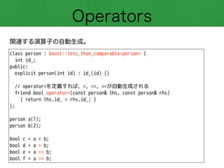 Operators
関連する演算子の自動生成。
class person : boost::less_than_comparable<person> {
int id_;
public:
explicit person(int id) : id_(id) {}
!
// operator<を定義すれば、>, <=, >=が自動生成される
friend bool operator<(const person& lhs, const person& rhs)
{ return lhs.id_ < rhs.id_; }
};
!
person a(1);
person b(2);
!
bool c = a < b;
bool d = a > b;
bool e = a <= b;
bool f = a >= b;
 
