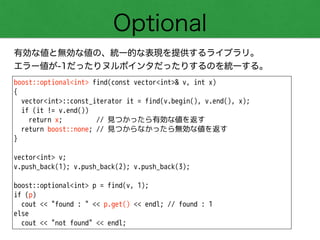 Optional
有効な値と無効な値の、統一的な表現を提供するライブラリ。
エラー値が-1だったりヌルポインタだったりするのを統一する。
boost::optional<int> find(const vector<int>& v, int x)
{
vector<int>::const_iterator it = find(v.begin(), v.end(), x);
if (it != v.end())
return x; // 見つかったら有効な値を返す
return boost::none; // 見つからなかったら無効な値を返す
}
!
vector<int> v;
v.push_back(1); v.push_back(2); v.push_back(3);
!
boost::optional<int> p = find(v, 1);
if (p)
cout << "found : " << p.get() << endl; // found : 1
else
cout << "not found" << endl;
 