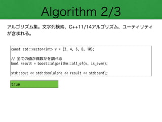 Algorithm 2/3
アルゴリズム集。文字列検索、C++11/14アルゴリズム、ユーティリティ
が含まれる。
const std::vector<int> v = {2, 4, 6, 8, 10};
!
// 全ての値が偶数かを調べる
bool result = boost::algorithm::all_of(v, is_even);
!
std::cout << std::boolalpha << result << std::endl;
true
 