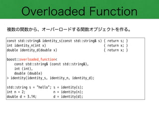 Overloaded Function
複数の関数から、オーバーロードする関数オブジェクトを作る。
const std::string& identity_s(const std::string& s) { return s; }
int identity_n(int x) { return x; }
double identity_d(double x) { return x; }
!
boost::overloaded_function<
const std::string& (const std::string&),
int (int),
double (double)
> identity(identity_s, identity_n, identity_d);
!
std::string s = "hello"; s = identity(s);
int n = 2; n = identity(n);
double d = 3.14; d = identity(d);
 