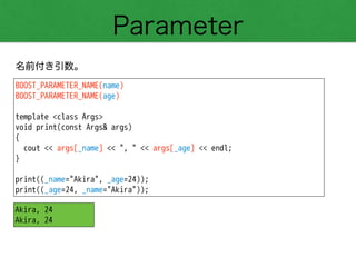 Parameter
名前付き引数。
BOOST_PARAMETER_NAME(name)
BOOST_PARAMETER_NAME(age)
!
template <class Args>
void print(const Args& args)
{
cout << args[_name] << ", " << args[_age] << endl;
}
!
print((_name="Akira", _age=24));
print((_age=24, _name="Akira"));
Akira, 24
Akira, 24
 