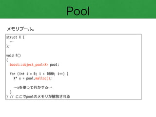 Pool
メモリプール。
struct X {
…
};
!
void f()
{
boost::object_pool<X> pool;
!
for (int i = 0; i < 1000; i++) {
X* x = pool.malloc();
!
…xを使って何かする…
}
} // ここでpoolのメモリが解放される
 