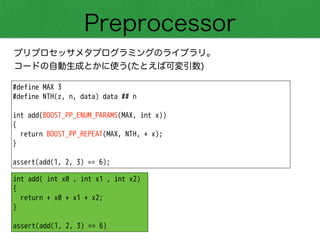 Preprocessor
プリプロセッサメタプログラミングのライブラリ。
コードの自動生成とかに使う(たとえば可変引数)
#define MAX 3
#define NTH(z, n, data) data ## n
!
int add(BOOST_PP_ENUM_PARAMS(MAX, int x))
{
return BOOST_PP_REPEAT(MAX, NTH, + x);
}
!
assert(add(1, 2, 3) == 6);
int add( int x0 , int x1 , int x2)
{
return + x0 + x1 + x2;
}
!
assert(add(1, 2, 3) == 6)
 
