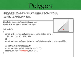 Polygon
平面多角形(2D)のアルゴリズムを提供するライブラリ。
以下は、三角形の内外判定。
#include <boost/polygon/polygon.hpp>
namespace polygon = boost::polygon;
!
int main()
{
const std::vector<polygon::point_data<int>> ptrs = {
{0, 0}, {10, 0}, {10, 10}
};
const polygon::polygon_data<int> poly(ptrs.begin(), ptrs.end());
!
// 点が三角形の内側にあるか
const polygon::point_data<int> p(3, 3);
assert(polygon::contains(poly, p));
}
 