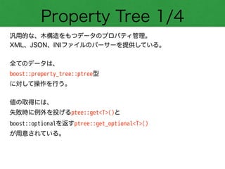 Property Tree 1/4
汎用的な、木構造をもつデータのプロパティ管理。
XML、JSON、INIファイルのパーサーを提供している。
!
全てのデータは、
boost::property_tree::ptree型
に対して操作を行う。
!
値の取得には、
失敗時に例外を投げるptee::get<T>()と
boost::optionalを返すptree::get_optional<T>()
が用意されている。
 