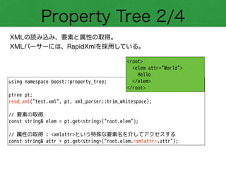 Property Tree 2/4
XMLの読み込み、要素と属性の取得。
XMLパーサーには、RapidXmlを採用している。
using namespace boost::property_tree;
!
ptree pt;
read_xml("test.xml", pt, xml_parser::trim_whitespace);
!
// 要素の取得
const string& elem = pt.get<string>("root.elem");
!
// 属性の取得 : <xmlattr>という特殊な要素名を介してアクセスする
const string& attr = pt.get<string>("root.elem.<xmlattr>.attr");
<root>
<elem attr="World">
Hello
</elem>
</root>
 