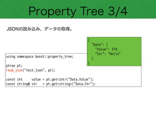 Property Tree 3/4
JSONの読み込み、データの取得。
using namespace boost::property_tree;
!
ptree pt;
read_json("test.json", pt);
!
const int value = pt.get<int>("Data.Value");
const string& str = pt.get<string>("Data.Str");
{
"Data": {
"Value": 314,
"Str": "Hello"
}
}
 