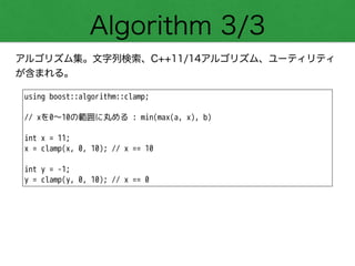 Algorithm 3/3
アルゴリズム集。文字列検索、C++11/14アルゴリズム、ユーティリティ
が含まれる。
using boost::algorithm::clamp;
!
// xを0～10の範囲に丸める : min(max(a, x), b)
!
int x = 11;
x = clamp(x, 0, 10); // x == 10
!
int y = -1;
y = clamp(y, 0, 10); // x == 0
 