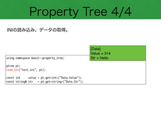 Property Tree 4/4
INIの読み込み、データの取得。
using namespace boost::property_tree;
!
ptree pt;
read_ini("test.ini", pt);
!
const int value = pt.get<int>("Data.Value");
const string& str = pt.get<string>("Data.Str");
[Data]!
Value = 314!
Str = Hello
 