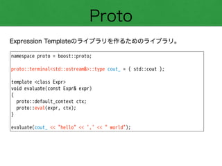 Proto
Expression Templateのライブラリを作るためのライブラリ。
namespace proto = boost::proto;
!
proto::terminal<std::ostream&>::type cout_ = { std::cout };
!
template <class Expr>
void evaluate(const Expr& expr)
{
proto::default_context ctx;
proto::eval(expr, ctx);
}
!
evaluate(cout_ << "hello" << ',' << " world");
 