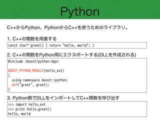 Python
C++からPython、PythonからC++を使うためのライブラリ。
const char* greet() { return "hello, world"; }
1. C++の関数を用意する
#include <boost/python.hpp>
!
BOOST_PYTHON_MODULE(hello_ext)
{
using namespace boost::python;
def("greet", greet);
}
2. C++の関数をPython用にエクスポートする(DLLを作成される)
>>> import hello_ext
>>> print hello.greet()
hello, world
3. Python側でDLLをインポートしてC++関数を呼び出す
 